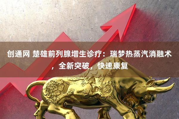 创通网 楚雄前列腺增生诊疗：瑞梦热蒸汽消融术，全新突破，快速康复