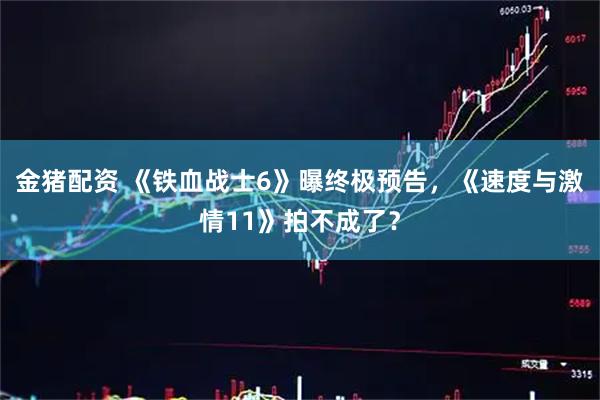 金猪配资 《铁血战士6》曝终极预告，《速度与激情11》拍不成了？