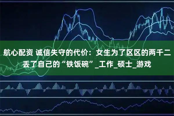 航心配资 诚信失守的代价：女生为了区区的两千二丢了自己的“铁饭碗”_工作_硕士_游戏