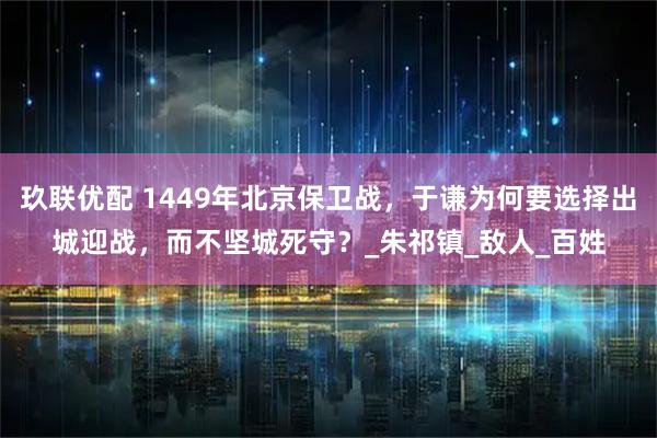 玖联优配 1449年北京保卫战，于谦为何要选择出城迎战，而不坚城死守？_朱祁镇_敌人_百姓