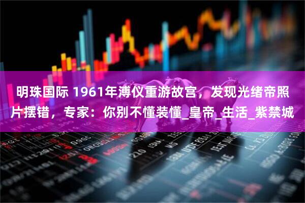 明珠国际 1961年溥仪重游故宫，发现光绪帝照片摆错，专家：你别不懂装懂_皇帝_生活_紫禁城