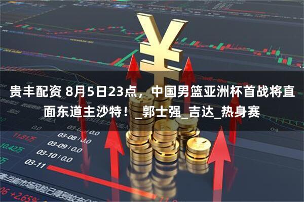贵丰配资 8月5日23点，中国男篮亚洲杯首战将直面东道主沙特！_郭士强_吉达_热身赛