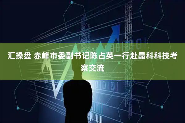汇操盘 赤峰市委副书记陈占英一行赴晶科科技考察交流