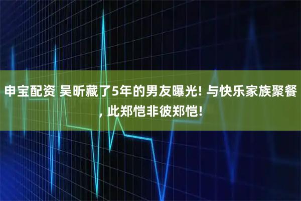 申宝配资 吴昕藏了5年的男友曝光! 与快乐家族聚餐, 此郑恺非彼郑恺!