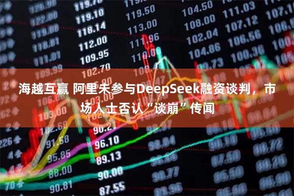 海越互赢 阿里未参与DeepSeek融资谈判，市场人士否认“谈崩”传闻