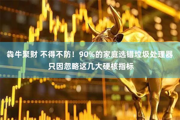 犇牛聚财 不得不防！90%的家庭选错垃圾处理器 只因忽略这几大硬核指标