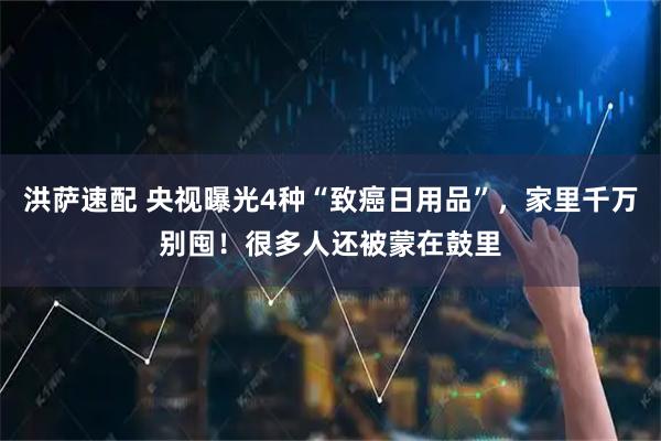 洪萨速配 央视曝光4种“致癌日用品”，家里千万别囤！很多人还被蒙在鼓里