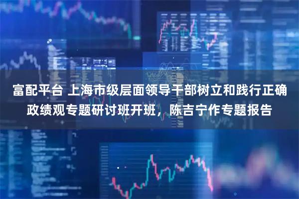 富配平台 上海市级层面领导干部树立和践行正确政绩观专题研讨班开班，陈吉宁作专题报告