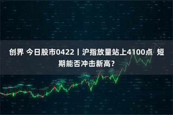 创界 今日股市0422丨沪指放量站上4100点  短期能否冲击新高？