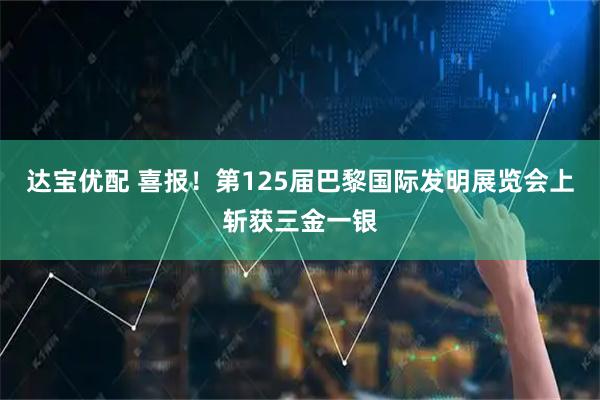 达宝优配 喜报！第125届巴黎国际发明展览会上斩获三金一银
