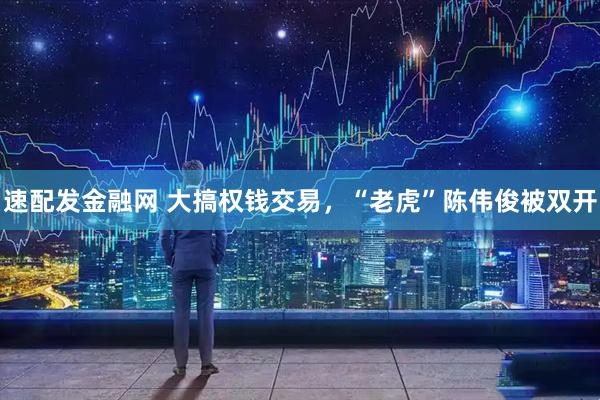 速配发金融网 大搞权钱交易，“老虎”陈伟俊被双开
