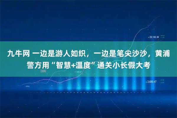 九牛网 一边是游人如织，一边是笔尖沙沙，黄浦警方用“智慧+温度”通关小长假大考