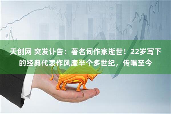天创网 突发讣告：著名词作家逝世！22岁写下的经典代表作风靡半个多世纪，传唱至今