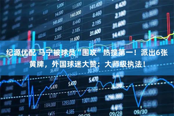纪源优配 马宁被球员“围攻”热搜第一！派出6张黄牌，外国球迷大赞：大师级执法！