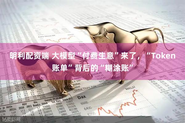 明利配资端 大模型“付费生意”来了，“Token账单”背后的“糊涂账”
