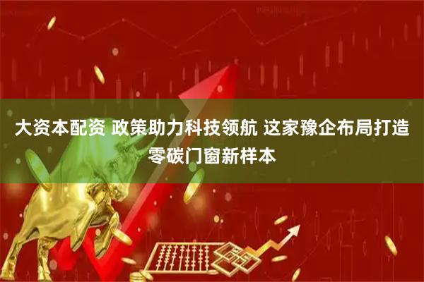 大资本配资 政策助力科技领航 这家豫企布局打造零碳门窗新样本