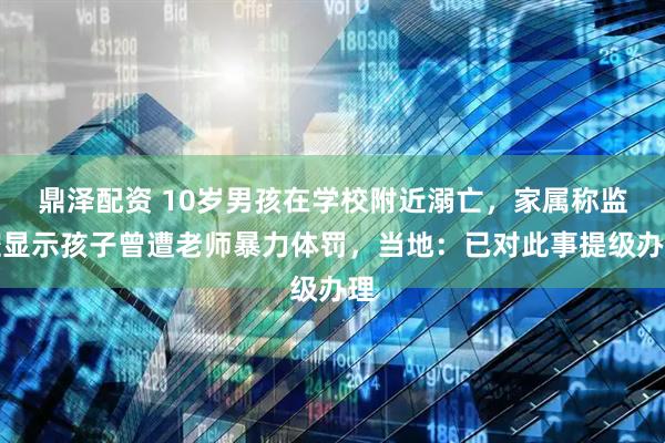 鼎泽配资 10岁男孩在学校附近溺亡，家属称监控显示孩子曾遭老师暴力体罚，当地：已对此事提级办理