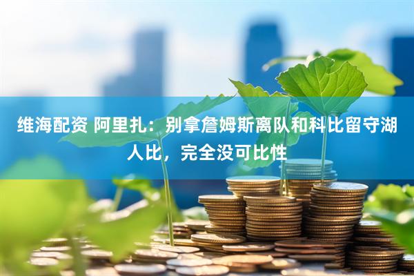 维海配资 阿里扎：别拿詹姆斯离队和科比留守湖人比，完全没可比性